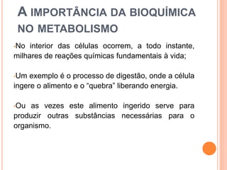 A IMPORTÂNCIA DA BIOQUÍMICA
NO METABOLISMO
•No interior das células ocorrem, a todo instante,
milhares de reações químicas fundamentais à vida;
•Um exemplo é o processo de digestão, onde a célula
ingere o alimento e o “quebra” liberando energia.
•Ou as vezes este alimento ingerido serve para
produzir outras substâncias necessárias para o
organismo.
 