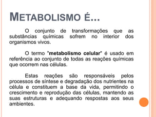METABOLISMO É...
O conjunto de transformações que as
substâncias químicas sofrem no interior dos
organismos vivos.
O termo "metabolismo celular" é usado em
referência ao conjunto de todas as reações químicas
que ocorrem nas células.
Estas reações são responsáveis pelos
processos de síntese e degradação dos nutrientes na
célula e constituem a base da vida, permitindo o
crescimento e reprodução das células, mantendo as
suas estruturas e adequando respostas aos seus
ambientes.
 