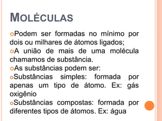MOLÉCULAS
Podem ser formadas no mínimo por
dois ou milhares de átomos ligados;
A união de mais de uma molécula
chamamos de substância.
As substâncias podem ser:
Substâncias simples: formada por
apenas um tipo de átomo. Ex: gás
oxigênio
Substâncias compostas: formada por
diferentes tipos de átomos. Ex: água
 