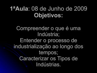 1ªAula: 08 de Junho de 2009
         Objetivos:

  Compreender o que é uma
             Indústria;
    Entender o processo de
 industrialização ao longo dos
              tempos;
   Caracterizar os Tipos de
            Indústrias.
 