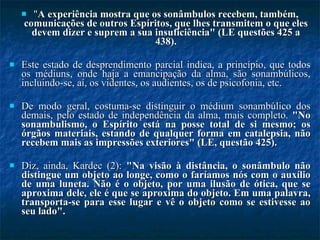 " A experiência mostra que os sonâmbulos recebem, também, comunicações de outros Espíritos, que lhes transmitem o que eles devem dizer e suprem a sua insuficiência" (LE questões 425 a 438). Este estado de desprendimento parcial indica, a princípio, que todos os médiuns, onde haja a emancipação da alma, são sonambúlicos, incluindo-se, aí, os videntes, os audientes, os de psicofonia, etc.  De modo geral, costuma-se distinguir o médium sonambúlico dos demais, pelo estado de independência da alma, mais completo.  "No sonambulismo, o Espírito está na posse total de si mesmo; os órgãos materiais, estando de qualquer forma em catalepsia, não recebem mais as impressões exteriores" (LE, questão 425).  Diz, ainda, Kardec (2):  "Na visão à distância, o sonâmbulo não distingue um objeto ao longe, como o faríamos nós com o auxílio de uma luneta. Não é o objeto, por uma ilusão de ótica, que se aproxima dele, ele é que se aproxima do objeto. Em uma palavra, transporta-se para esse lugar e vê o objeto como se estivesse ao seu lado".  
