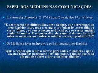 PAPEL DOS MÉDIUNS NAS COMUNICAÇÕES   Em Atos dos Apóstolos, 2: 17-18 ( cap.2 versículos 17 a 18) lê-se:  "E acontecerá nos últimos dias, diz o Senhor, que derramarei do meu Espírito sobre toda a carne; e profetizarão vossos filhos e vossas filhas, e os vossos jovens terão visões, e os vossos anciãos sonharão sonhos. E naqueles dias, derramarei do meu Espírito sobre os meus servos e sobre as minhas servas, e profetizarão".  Os Médiuns são os intérpretes e os instrumentos dos Espíritos.  " Quis o Senhor que a luz se fizesse para todos os homens e que a voz dos Espíritos penetrasse por toda parte, a fim de que cada um pudesse obter a prova da imortalidade”.   