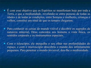 É com esse objetivo que os Espíritos se manifestam hoje por toda a Terra, e que a mediunidade, revelando-se entre pessoas de todas as idades e de todas as condições, entre homens e mulheres, crianças e velhos, constitui um sinal de que os tempos chegaram.  Para conhecer as coisas do mundo visível e decobrir os segredos da natureza material, Deus concedeu aos homens a vista física, os sentidos corporais e os instrumentos especiais.  Com o telescópio, ele mergulha o seu olhar nas profundidades do espaço, e com o microscópio descobriu o mundo dos infinitamente pequenos. Para penetrar o mundo invisível, deu-lhe a mediunidade.  