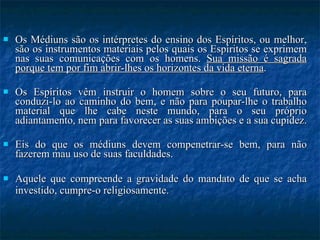 Os Médiuns são os intérpretes do ensino dos Espíritos, ou melhor, são os instrumentos materiais pelos quais os Espíritos se exprimem nas suas comunicações com os homens.  Sua missão é sagrada porque tem por fim abrir-lhes os horizontes da vida eterna . Os Espíritos vêm instruir o homem sobre o seu futuro, para conduzi-lo ao caminho do bem, e não para poupar-lhe o trabalho material que lhe cabe neste mundo, para o seu próprio adiantamento, nem para favorecer as suas ambições e a sua cupidez.  Eis do que os médiuns devem compenetrar-se bem, para não fazerem mau uso de suas faculdades.  Aquele que compreende a gravidade do mandato de que se acha investido, cumpre-o religiosamente.   