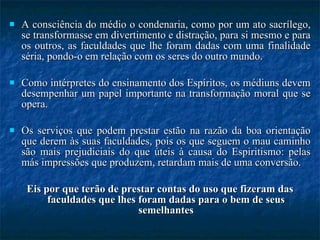 A consciência do médio o condenaria, como por um ato sacrílego, se transformasse em divertimento e distração, para si mesmo e para os outros, as faculdades que lhe foram dadas com uma finalidade séria, pondo-o em relação com os seres do outro mundo.  Como intérpretes do ensinamento dos Espíritos, os médiuns devem desempenhar um papel importante na transformação moral que se opera.  Os serviços que podem prestar estão na razão da boa orientação que derem às suas faculdades, pois os que seguem o mau caminho são mais prejudiciais do que úteis à causa do Espiritismo: pelas más impressões que produzem, retardam mais de uma conversão.  Eis por que terão de prestar contas do uso que fizeram das faculdades que lhes foram dadas para o bem de seus semelhantes 