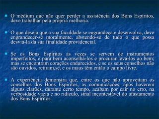 O médium que não quer perder a assistência dos Bons Espíritos, deve trabalhar pela própria melhoria.  O que deseja que a sua faculdade se engrandeça e desenvolva, deve engrandecer-se moralmente, abstendo-se de tudo o que possa desviá-la da sua finalidade providencial.  Se os Bons Espíritos as vezes se servem de instrumentos imperfeitos, é para bem aconselhá-los e procurar levá-los ao bem; mas se encontram corações endurecidos, e se os seus conselhos não são ouvidos, retiram,se, e os maus têm então o campo livre.  A experiência demonstra que, entre os que não aproveitam os conselhos dos Bons Espíritos, as comunicações, após haverem alguns clarões, durante certo tempo, acabam por cair no erro, na verbosidade vazia e no ridículo, sinal incontestável do afastamento dos Bons Espíritos.  