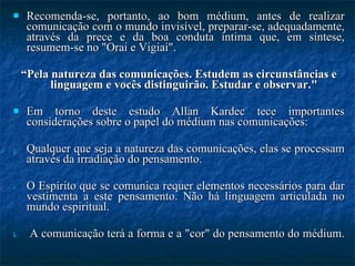 Recomenda-se, portanto, ao bom médium, antes de realizar comunicação com o mundo invisível, preparar-se, adequadamente, através da prece e da boa conduta íntima que, em síntese, resumem-se no "Orai e Vigiai".  “ Pela natureza das comunicações. Estudem as circunstâncias e linguagem e vocês distinguirão. Estudar e observar."  Em torno deste estudo Allan Kardec tece importantes considerações sobre o papel do médium nas comunicações: Qualquer que seja a natureza das comunicações, elas se processam através da irradiação do pensamento.  O Espírito que se comunica requer elementos necessários para dar vestimenta a este pensamento. Não há linguagem articulada no mundo espiritual.  A comunicação terá a forma e a "cor" do pensamento do médium.  