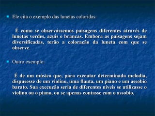 Ele cita o exemplo das lunetas coloridas:  É como se observássemos paisagens diferentes através de lunetas verdes, azuis e brancas. Embora as paisagens sejam diversificadas, terão a coloração da luneta com que se observe . Outro exemplo:  É de um músico que, para executar determinada melodia, dispusesse de um violino, uma flauta, um piano e um assobio barato. Sua execução seria de diferentes níveis se utilizasse o violino ou o piano, ou se apenas contasse com o assobio. 