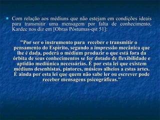 Com relação aos médiuns que não estejam em condições ideais para transmitir uma mensagem por falta de conhecimento, Kardec nos diz em [Obras Póstumas-qst 51]:  "Por ser o instrumento para  receber e transmitir o pensamento do Espírito, segundo a impressão mecânica que lhe é dada, poderá o médium produzir o que está fora da órbita de seus conhecimentos se for dotado de flexibilidade e aptidão mediúnica necessárias. É por esta lei que existem médiuns desenhistas, pintores, músicos alheios a estas artes. É ainda por esta lei que quem não sabe ler ou escrever pode receber mensagens psicográficas." 