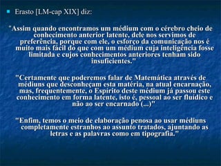 Erasto [LM-cap XIX] diz:  " Assim quando encontramos um médium com o cérebro cheio de conhecimento anterior latente, dele nos servimos de preferência, porque com ele, o esforço da comunicação nos é muito mais fácil do que com um médium cuja inteligência fosse limitada e cujos conhecimentos anteriores tenham sido insuficientes."  "Certamente que poderemos falar de Matemática através de médiuns que desconheçam esta matéria, na atual encarnação, mas, frequentemente, o Espírito deste médium já passou este conhecimento em forma latente, isto é, pessoal ao ser fluídico e não ao ser encarnado (...)"  "Enfim, temos o meio de elaboração penosa ao usar médiuns completamente estranhos ao assunto tratados, ajuntando as letras e as palavras como em tipografia." 