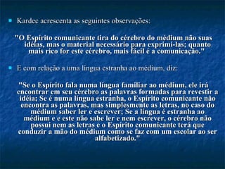 Kardec acrescenta as seguintes observações:  "O Espírito comunicante tira do cérebro do médium não suas idéias, mas o material necessário para exprimi-las; quanto mais rico for este cérebro, mais fácil é a comunicação."  E com relação a uma língua estranha ao médium, diz:  "Se o Espírito fala numa língua familiar ao médium, ele irá encontrar em seu cérebro as palavras formadas para revestir a idéia; Se é numa língua estranha, o Espírito comunicante não encontra as palavras, mas simplesmente as letras, no caso do médium saber ler e escrever; Se a língua é estranha ao médium e e este não sabe ler e nem escrever, o cérebro não possui nem as letras e o Espírito comunicante terá que conduzir a mão do médium como se faz com um escolar ao ser alfabetizado." 