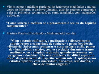 Vimos como o médium participa do fenômeno mediúnico e muitas vezes ao iniciarmo o desenvolvimento, quando estamos começando a dar as primeiras comunicações, somo assaltados com indagações e dúvidas:  "Como saberá o médium se o pensamento é seu ou do Espírito comunicante?"  Martins Peralva [Estudando a Mediunidade] nos diz:  "Com o estudo edificante, a meditação e o discernimento adquiriremos a capacidade de conhecer a nossa freqüência vibratória. Saberemos comparar o nosso próprio estilo, pontos de vista, hábitos e modos, com os revelados durante o transe mediúnico, ou a simples inspiração quando escrevemos  ou pregamos a doutrina. Não será problema tão difícil separar o nosso, do pensamento do Espírito comunicante. A aplicação aos estudos espíritas, com sinceridade, dar-nos-á, sem dúvida, a chave de muitos enigmas." 
