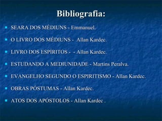 Bibliografia: SEARA DOS MÉDIUNS - Emmanuel.  O LIVRO DOS MÉDIUNS -  Allan Kardec. LIVRO DOS ESPÍRITOS -  - Allan Kardec.  ESTUDANDO A MEDIUNlDADE - Martins Peralva.  EVANGELHO SEGUNDO O ESPIRITISMO - Allan Kardec.  OBRAS PÓSTUMAS - Allan Kardec. ATOS DOS APÓSTOLOS - Allan Kardec .  