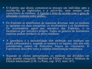 O Espírito que deseja comunicar-se procura um indivíduo apto a receber-lhe as impressões e a servir-lhe, nem sempre com consciência do médium.  A ligação é feita de acordo com o grau de afinidade existente entre ambos.  Os Espíritos se manifestam de maneiras diversas, mas os médiuns se agrupam em duas categorias: os involuntários e os facultativos. Os involuntários agem por iniciativa dos Espíritos, e os facultativos por iniciativa própria. Todos os gêneros de fenômenos espíritas podem produzir-se pelos médiuns.  A ignorância e a incredulidade têm atribuído aos médiuns um poder sobrenatural e, segundo os tempos e os lugares, eles têm sido considerados santos ou feiticeiros, loucos ou visionários. O Espiritismo descobre neles a simples manifestação mediúnica.  Segundo os efeitos apresentados, os médiuns são divididos em duas grandes categorias: Médiuns de Efeitos Físicos e Médiuns de Efeitos Intelectuais (LM, l.a Parte, cap. XVI, item 187). 
