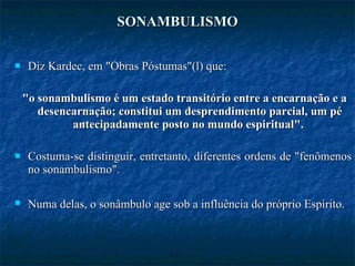 SONAMBULISMO Diz Kardec, em "Obras Póstumas"(l) que: "o sonambulismo é um estado transitório entre a encarnação e a desencarnação; constitui um desprendimento parcial, um pé antecipadamente posto no mundo espiritual".  Costuma-se distinguir, entretanto, diferentes ordens de "fenômenos no sonambulismo".  Numa delas, o sonâmbulo age sob a influência do próprio Espírito.   