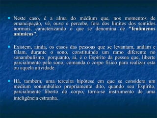 Neste caso, é a alma do médium que, nos momentos de emancipação, vê, ouve e percebe, fora dos limites dos sentidos normais, caracterizando o que se denomina de  "fenômenos anímicos".  Existem, ainda, os casos das pessoas que se levantam, andam e falam, durante o sono, constituindo um ramo diferente no sonambulismo, porquanto, aí, é o Espírito da pessoa que, liberte parcialmente pelo sono, comanda o corpo físico para realizar esta ou aquela atividade.  Há, também, uma terceira hipótese em que se considera um médium sonambúlico propriamente dito, quando seu Espírito, parcialmente liberto do corpo, torna-se instrumento de uma inteligência estranha.   