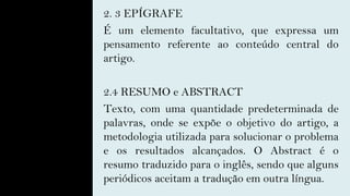 2. 3 EPÍGRAFE
É um elemento facultativo, que expressa um
pensamento referente ao conteúdo central do
artigo.
2.4 RESUMO e ABSTRACT
Texto, com uma quantidade predeterminada de
palavras, onde se expõe o objetivo do artigo, a
metodologia utilizada para solucionar o problema
e os resultados alcançados. O Abstract é o
resumo traduzido para o inglês, sendo que alguns
periódicos aceitam a tradução em outra língua.
 