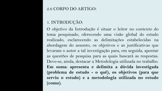 2.6 CORPO DO ARTIGO:
1. INTRODUÇÃO:
O objetivo da Introdução é situar o leitor no contexto do
tema pesquisado, oferecendo uma visão global do estudo
realizado, esclarecendo as delimitações estabelecidas na
abordagem do assunto, os objetivos e as justificativas que
levaram o autor a tal investigação para, em seguida, apontar
as questões de pesquisa para as quais buscará as respostas.
Deve-se, ainda, destacar a Metodologia utilizada no trabalho.
Em suma: apresenta e delimita a dúvida investigada
(problema de estudo - o quê), os objetivos (para que
serviu o estudo) e a metodologia utilizada no estudo
(como).
 