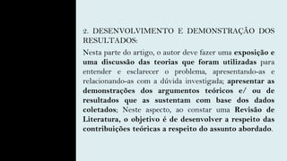 2. DESENVOLVIMENTO E DEMONSTRAÇÃO DOS
RESULTADOS:
Nesta parte do artigo, o autor deve fazer uma exposição e
uma discussão das teorias que foram utilizadas para
entender e esclarecer o problema, apresentando-as e
relacionando-as com a dúvida investigada; apresentar as
demonstrações dos argumentos teóricos e/ ou de
resultados que as sustentam com base dos dados
coletados; Neste aspecto, ao constar uma Revisão de
Literatura, o objetivo é de desenvolver a respeito das
contribuições teóricas a respeito do assunto abordado.
 