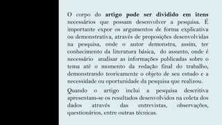 O corpo do artigo pode ser dividido em itens
necessários que possam desenvolver a pesquisa. É
importante expor os argumentos de forma explicativa
ou demonstrativa, através de proposições desenvolvidas
na pesquisa, onde o autor demonstra, assim, ter
conhecimento da literatura básica, do assunto, onde é
necessário analisar as informações publicadas sobre o
tema até o momento da redação final do trabalho,
demonstrando teoricamente o objeto de seu estudo e a
necessidade ou oportunidade da pesquisa que realizou.
Quando o artigo inclui a pesquisa descritiva
apresentam-se os resultados desenvolvidos na coleta dos
dados através das entrevistas, observações,
questionários, entre outras técnicas.
 