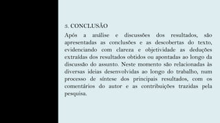 3. CONCLUSÃO
Após a análise e discussões dos resultados, são
apresentadas as conclusões e as descobertas do texto,
evidenciando com clareza e objetividade as deduções
extraídas dos resultados obtidos ou apontadas ao longo da
discussão do assunto. Neste momento são relacionadas às
diversas ideias desenvolvidas ao longo do trabalho, num
processo de síntese dos principais resultados, com os
comentários do autor e as contribuições trazidas pela
pesquisa.
 