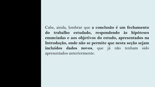 Cabe, ainda, lembrar que a conclusão é um fechamento
do trabalho estudado, respondendo às hipóteses
enunciadas e aos objetivos do estudo, apresentados na
Introdução, onde não se permite que nesta seção sejam
incluídos dados novos, que já não tenham sido
apresentados anteriormente.
 