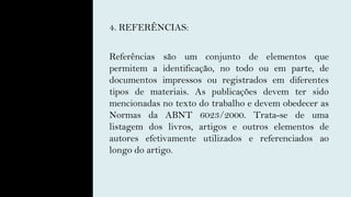 4. REFERÊNCIAS:
Referências são um conjunto de elementos que
permitem a identificação, no todo ou em parte, de
documentos impressos ou registrados em diferentes
tipos de materiais. As publicações devem ter sido
mencionadas no texto do trabalho e devem obedecer as
Normas da ABNT 6023/2000. Trata-se de uma
listagem dos livros, artigos e outros elementos de
autores efetivamente utilizados e referenciados ao
longo do artigo.
 