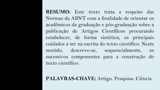RESUMO: Este texto trata a respeito das
Normas da ABNT com a finalidade de orientar os
acadêmicos da graduação e pós-graduação sobre a
publicação de Artigos Científicos procurando
estabelecer, de forma sintética, os principais
cuidados a ter na escrita do texto científico. Neste
sentido, descreve-se, sequencialmente, os
sucessivos componentes para a construção do
texto científico.
PALAVRAS-CHAVE: Artigo. Pesquisa. Ciência.
 