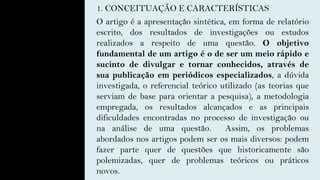 1. CONCEITUAÇÃO E CARACTERÍSTICAS
O artigo é a apresentação sintética, em forma de relatório
escrito, dos resultados de investigações ou estudos
realizados a respeito de uma questão. O objetivo
fundamental de um artigo é o de ser um meio rápido e
sucinto de divulgar e tornar conhecidos, através de
sua publicação em periódicos especializados, a dúvida
investigada, o referencial teórico utilizado (as teorias que
serviam de base para orientar a pesquisa), a metodologia
empregada, os resultados alcançados e as principais
dificuldades encontradas no processo de investigação ou
na análise de uma questão. Assim, os problemas
abordados nos artigos podem ser os mais diversos: podem
fazer parte quer de questões que historicamente são
polemizadas, quer de problemas teóricos ou práticos
novos.
 