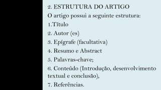 2. ESTRUTURA DO ARTIGO
O artigo possui a seguinte estrutura:
1.Título
2. Autor (es)
3. Epígrafe (facultativa)
4. Resumo e Abstract
5. Palavras-chave;
6. Conteúdo (Introdução, desenvolvimento
textual e conclusão),
7. Referências.
 