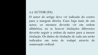 2.2 AUTOR (ES):
O autor do artigo deve vir indicado do centro
para a margem direita. Caso haja mais de um
autor, os mesmos deverão vir em ordem
alfabética, ou se houver titulações diferentes
deverão seguir a ordem da maior para a menor
titulação. Os dados da titulação de cada um serão
indicados em nota de rodapé através de
numeração ordinal.
 
