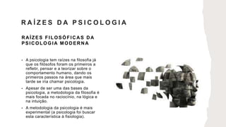 R A ÍZES FILOSÓFIC A S D A
PSICOLOGIA MODERNA
• A psicologia tem raízes na filosofia já
que os filósofos foram os primeiros a
refletir, pensar e a teorizar sobre o
comportamento humano, dando os
primeiros passos na área que mais
tarde se iria chamar psicologia.
• Apesar de ser uma das bases da
psicologia, a metodologia da filosofia é
mais focada no raciocínio, na lógica e
na intuição.
• A metodologia da psicologia é mais
experimental (a psicologia foi buscar
esta característica à fisiologia).
R A Í Z E S D A P S I C O L O G I A
 