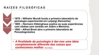 R A Í Z E S F I L O S Ó F I C A S
RAIZES • 1879 – Wilhelm Wundt funda o primeiro laboratório de
psicologia experimental em Leipzig( Alemanha);
• 1885 – Hermann Ebbinghaus explica as suas experiências
com sílabas sem sentido em Sobre a Memória;
• 1895 – Alfred Binet abre o primeiro laboratório de
Psicodiagnóstico
FILOSÓFICAS
• A finalidade da psicologia é dar-nos uma ideia
completamente diferente das coisas que
conhecemos melhor. Paul Vàléry
 