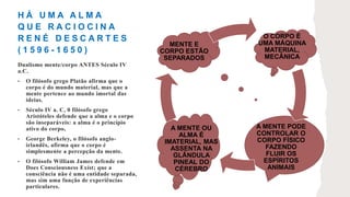 H Á U M A A L M A
Q U E R A C I O C I N A
R E N É D E S C A R T E S
( 1 5 9 6 - 1 6 5 0 )
O CORPO É
UMA MÁQUINA
MATERIAL,
MECÂNICA
A MENTE PODE
CONTROLAR O
CORPO FÍSICO
FAZENDO
FLUIR OS
ESPÍRITOS
ANIMAIS
A MENTE OU
ALMA É
IMATERIAL, MAS
ASSENTA NA
GLÂNDULA
PINEAL DO
CÉREBRO
MENTE E
CORPO ESTÃO
SEPARADOS
Dualismo mente/corpo ANTES Século IV
a.C.
• O filósofo grego Platão afirma que o
corpo é do mundo material, mas que a
mente pertence ao mundo imortal das
ideias.
• Século IV a. C, 0 filósofo grego
Aristóteles defende que a alma e o corpo
são inseparáveis: a alma é o princípio
ativo do corpo,
• George Berkeley, o filósofo anglo-
irlandês, afirma que o corpo é
simplesmente a percepção da mente.
• O filósofo William James defende em
Does Consciousness Exíst; que a
consciência não é uma entidade separada,
mas sim uma função de experiências
particulares.
 