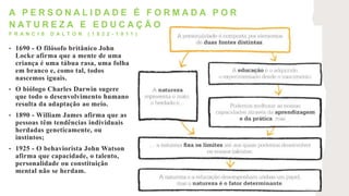 • 1690 - O filósofo britânico John
Locke afirma que a mente de uma
criança é uma tábua rasa, uma folha
em branco e, como tal, todos
nascemos iguais.
• O biólogo Charles Darwin sugere
que todo o desenvolvimento humano
resulta da adaptação ao meio.
• 1890 - William James afirma que as
pessoas têm tendências individuais
herdadas geneticamente, ou
instintos;
• 1925 - O behaviorista John Watson
afirma que capacidade, o talento,
personalidade ou constituição
mental não se herdam.
A P E R S O N A L I D A D E É F O R M A D A P O R
N A T U R E Z A E E D U C A Ç Ã O
F R A N C I S D A L T O N ( 1 8 2 2 - 1 9 1 1 )
 