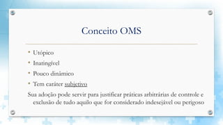 Conceito OMS
• Utópico
• Inatingível
• Pouco dinâmico
• Tem caráter subjetivo
Sua adoção pode servir para justificar práticas arbitrárias de controle e
exclusão de tudo aquilo que for considerado indesejável ou perigoso
 
