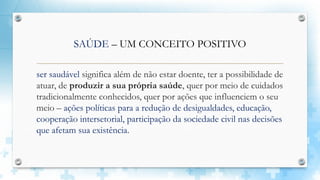 SAÚDE – UM CONCEITO POSITIVO
ser saudável significa além de não estar doente, ter a possibilidade de
atuar, de produzir a sua própria saúde, quer por meio de cuidados
tradicionalmente conhecidos, quer por ações que influenciem o seu
meio – ações políticas para a redução de desigualdades, educação,
cooperação intersetorial, participação da sociedade civil nas decisões
que afetam sua existência.
 