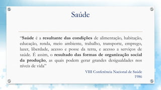 Saúde
“Saúde é a resultante das condições de alimentação, habitação,
educação, renda, meio ambiente, trabalho, transporte, emprego,
lazer, liberdade, acesso e posse da terra, e acesso a serviços de
saúde. É assim, o resultado das formas de organização social
da produção, as quais podem gerar grandes desigualdades nos
níveis de vida”
VIII Conferência Nacional de Saúde
1986
 