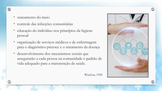 • saneamento do meio
• controle das infecções comunitárias
• educação do indivíduo nos princípios da higiene
pessoal
• organização de serviços médicos e de enfermagem
para o diagnóstico precoce e o tratamento da doença
• desenvolvimento dos mecanismos sociais que
assegurarão a cada pessoa na comunidade o padrão de
vida adequado para a manutenção da saúde.
Winslow, 1920
 