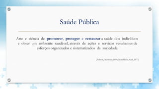 Saúde Pública
Arte e ciência de promover, proteger e restaurar a saúde dos indivíduos
e obter um ambiente saudável, através de ações e serviços resultantes de
esforços organizados e sistematizados da sociedade.
(Ashton, Seymour,1990; Scutchlield,Keck,1977)
 