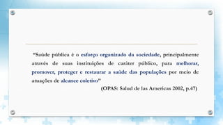 “Saúde pública é o esforço organizado da sociedade, principalmente
através de suas instituições de caráter público, para melhorar,
promover, proteger e restaurar a saúde das populações por meio de
atuações de alcance coletivo”
(OPAS: Salud de las Americas 2002, p.47)
 