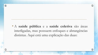 • A saúde pública e a saúde coletiva são áreas
interligadas, mas possuem enfoques e abrangências
distintas. Aqui está uma explicação das duas:
 