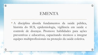EMENTA
• A disciplina aborda fundamentos da saúde pública,
história do SUS, epidemiologia, vigilância em saúde e
controle de doenças. Promove habilidades para ações
preventivas e educativas, capacitando técnicos a integrar
equipes multiprofissionais na proteção da saúde coletiva.
 