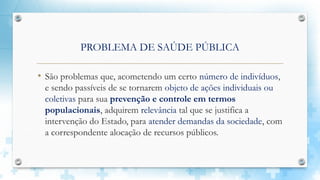 PROBLEMA DE SAÚDE PÚBLICA
• São problemas que, acometendo um certo número de indivíduos,
e sendo passíveis de se tornarem objeto de ações individuais ou
coletivas para sua prevenção e controle em termos
populacionais, adquirem relevância tal que se justifica a
intervenção do Estado, para atender demandas da sociedade, com
a correspondente alocação de recursos públicos.
 