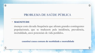 PROBLEMA DE SAÚDE PÚBLICA
• MAGNITUDE
doenças com elevada frequência que afetam grandes contingentes
populacionais, que se traduzem pela incidência, prevalência,
mortalidade, anos potenciais de vida perdidos.
constitui causa comum de morbidade e mortalidade
 