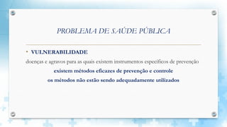 PROBLEMA DE SAÚDE PÚBLICA
• VULNERABILIDADE
doenças e agravos para as quais existem instrumentos específicos de prevenção
existem métodos eficazes de prevenção e controle
os métodos não estão sendo adequadamente utilizados
 