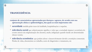 TRANSCEDÊNCIA
conjunto de características apresentadas por doenças e agravos, de acordo com sua
apresentação clínica e epidemiológica, das quais as mais importantes são:
• severidade medida pelas taxas de letalidade, hospitalizações e sequelas;
• relevância social que subjetivamente significa o valor que a sociedade imputa à ocorrência do
evento através da estigmatização dos doentes, medo, indignação quando incide em determinadas
classes sociais;
• relevância econômica que podem afetar o desenvolvimento devido a restrições comerciais.
Perdas de vidas, absenteísmo ao trabalho, custo de diagnóstico e tratamento, etc
 