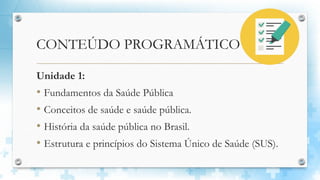 CONTEÚDO PROGRAMÁTICO
Unidade 1:
• Fundamentos da Saúde Pública
• Conceitos de saúde e saúde pública.
• História da saúde pública no Brasil.
• Estrutura e princípios do Sistema Único de Saúde (SUS).
 