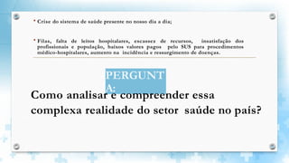  Crise do sistema de saúde presente no nosso dia a dia;
 Filas, falta de leitos hospitalares, escassez de recursos, insatisfação dos
profissionais e população, baixos valores pagos pelo SUS para procedimentos
médico-hospitalares, aumento na incidência e ressurgimento de doenças.
PERGUNT
A:
Como analisar e compreender essa
complexa realidade do setor saúde no país?
 