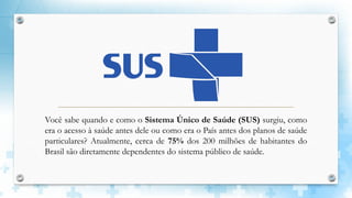 Você sabe quando e como o Sistema Único de Saúde (SUS) surgiu, como
era o acesso à saúde antes dele ou como era o País antes dos planos de saúde
particulares? Atualmente, cerca de 75% dos 200 milhões de habitantes do
Brasil são diretamente dependentes do sistema público de saúde.
 